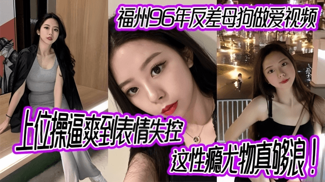 【反差少女】福州96年反差母狗做爱视频，上位操逼爽到表情失控，这性瘾尤物真够浪！