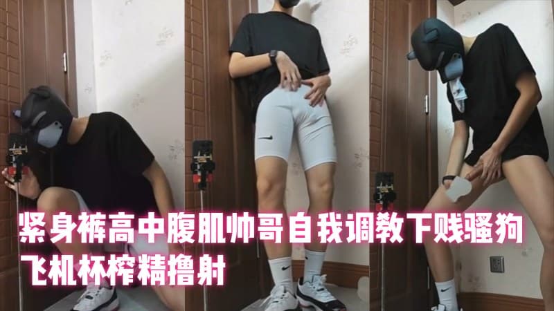 紧身裤高中腹肌帅哥自我调教下贱骚狗，飞机杯榨精撸射（高三狗）