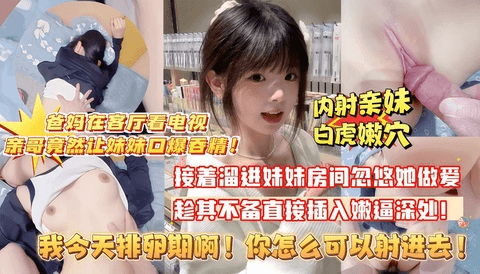 【首发乱伦原创】爸妈在厨房客厅让妹妹口爆吞精，又偷偷熘她房间，准备操她说爸妈在家外加排卵期 不让操，忽悠自己打飞机蹭蹭不进去，趁其不备插射到阴道深处，嫩穴太小装不下精液都溢出来了（嗲声 嗲气的不敢叫真特么刺激！)