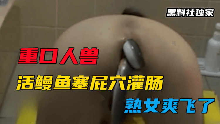 【重口人兽】心脏不好慎入！活鳗鱼塞屁穴灌肠，熟女爽飞了！