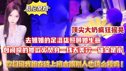 【原创首发认证】去姐姐的足浴店照顾她生意,半个月没操她,包间内撩的她欲火焚身,一线天美穴一碰全是水,顶尖大奶疯狂摇晃!排卵期反抗也要内射,你们说我姐在这上班会跟别人也这么操么！